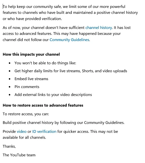 To help keep our community safe, we limit some of our more powerful features to channels who have built and maintained a positive channel history or who have provided verification. As of now, your channel doesn't have sufficient channel history. It has lost access to advanced features. This may have happened because your channel did not follow our Community Guidelines. How this impacts your channel You won't be able to do things like: Get higher daily limits for live streams, Shorts, and video uploads Embed live streams Pin comments Add external links to your video descriptions How to restore access to advanced features To restore access, you can: Build positive channel history by following our Community Guidelines. Provide video or ID verification for quicker access. This may not be available for all channels. Thanks, The YouTube team